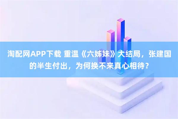 淘配网APP下载 重温《六姊妹》大结局，张建国的半生付出，为何换不来真心相待？