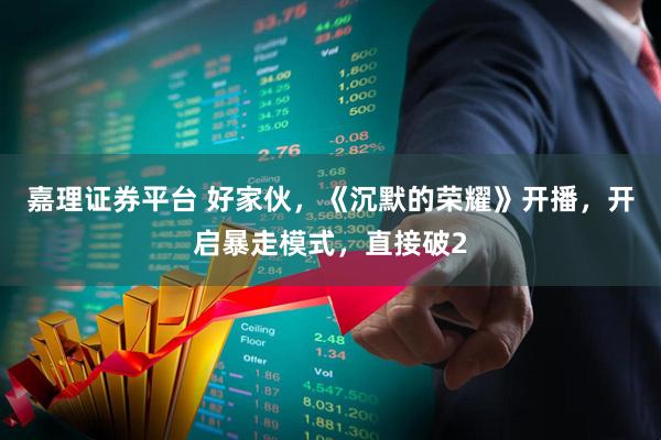 嘉理证券平台 好家伙，《沉默的荣耀》开播，开启暴走模式，直接破2